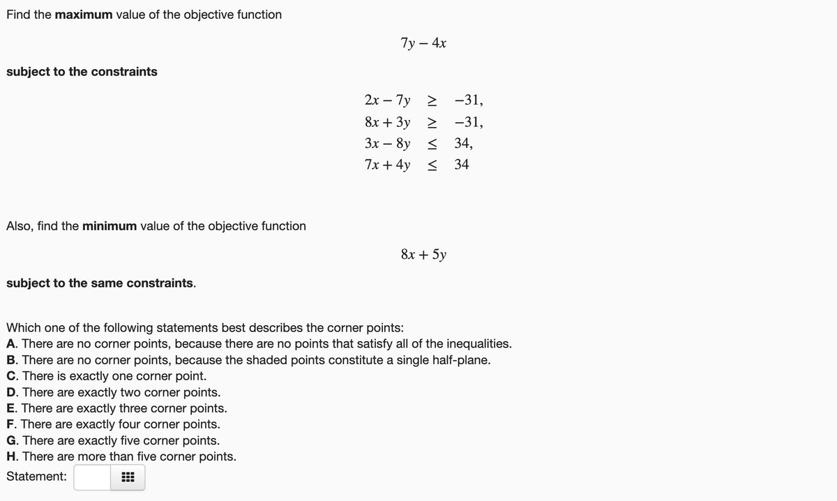 Find the maximum value of the objective function
Ту — 4х
subject to the constraints
2х — 7у 2 -31,
8х + 3у -31,
3x – 8y < 34,
7x + 4y < 34
Also, find the minimum value of the objective function
8х + 5у
subject to the same constraints.
Which one of the following statements best describes the corner points:
A. There are no corner points, because there are no points that satisfy all of the inequalities.
B. There are no corner points, because the shaded points constitute a single half-plane.
C. There is exactly one corner point.
D. There are exactly two corner points.
E. There are exactly three corner points.
F. There are exactly four corner points.
G. There are exactly five corner points.
H. There are more than five corner points.
Statement:
