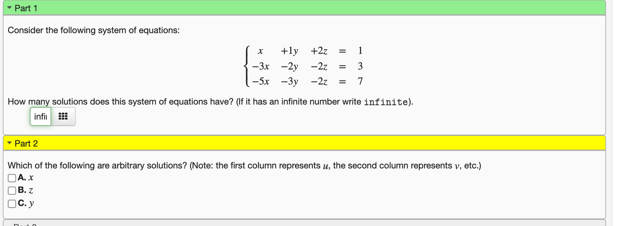 - Part 1
Consider the following system of equations:
+ly +2z
—3х -2у —2z
3
— 5х —Зу —22
7
How many solutions does this system of equations have? (If it has an infinite number write infinite).
infi
• Part 2
Which of the following are arbitrary solutions? (Note: the first column represents u, the second column represents v, etc.)
OA. x
В. Z
C. y
