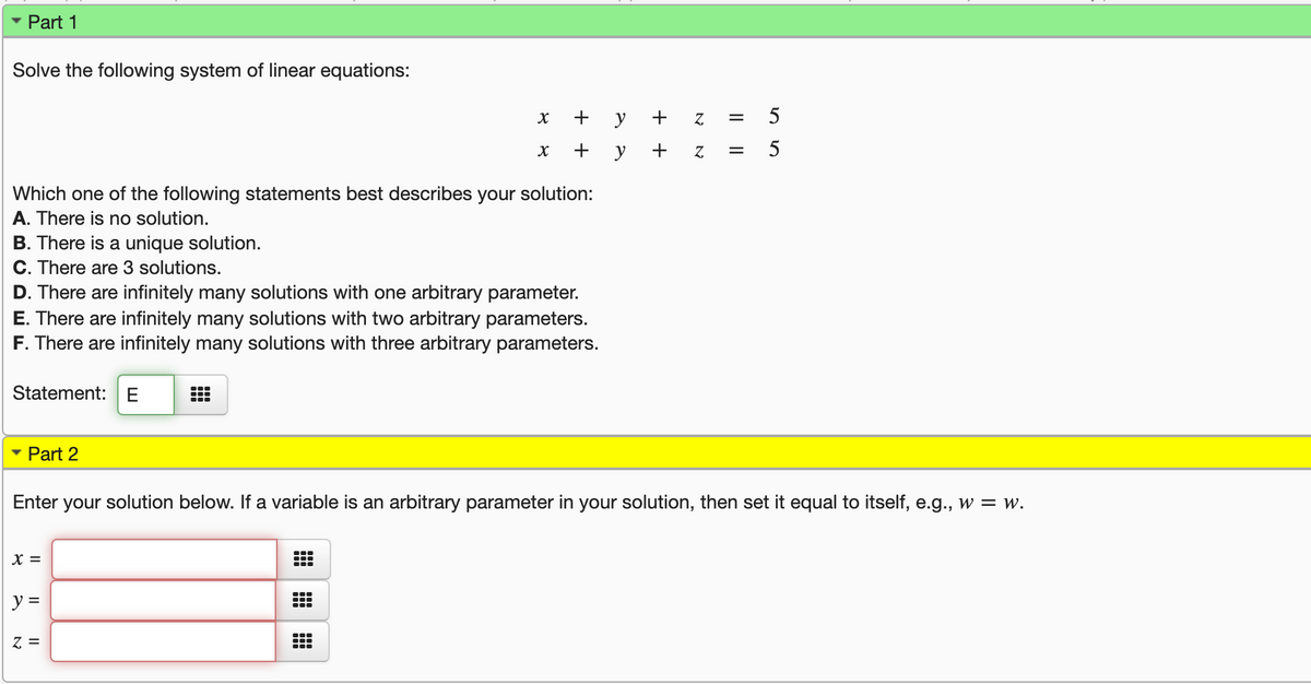 Part 1
Solve the following system of linear equations:
+ y + z
5
+
y
+ z
5
Which one of the following statements best describes your solution:
A. There is no solution.
B. There is a unique solution.
C. There are 3 solutions.
D. There are infinitely many solutions with one arbitrary parameter.
E. There are infinitely many solutions with two arbitrary parameters.
F. There are infinitely many solutions with three arbitrary parameters.
Statement:
Part 2
Enter your solution below. If a variable is an arbitrary parameter in your solution, then set it equal to itself, e.g., w = w.
X =
y =
= 2
