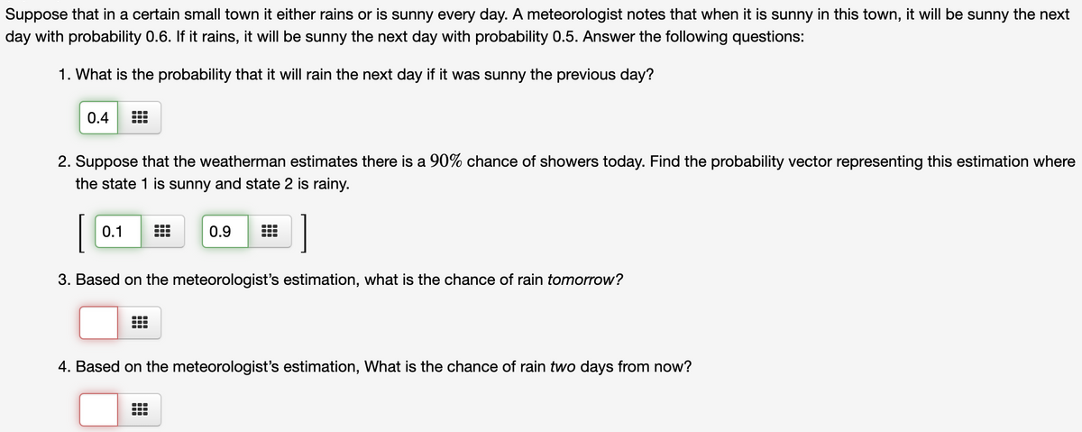 Suppose that in a certain small town it either rains or is sunny every day. A meteorologist notes that when it is sunny in this town, it will be sunny the next
day with probability 0.6. If it rains, it will be sunny the next day with probability 0.5. Answer the following questions:
1. What is the probability that it will rain the next day if it was sunny the previous day?
0.4
2. Suppose that the weatherman estimates there is a 90% chance of showers today. Find the probability vector representing this estimation where
the state 1 is sunny and state 2 is rainy.
0.1
0.9
3. Based on the meteorologist's estimation, what is the chance of rain tomorrow?
4. Based on the meteorologist's estimation, What is the chance of rain two days from now?
