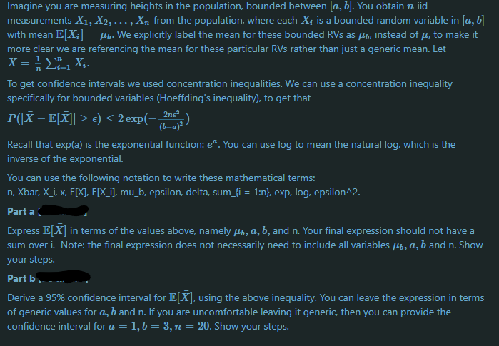 Imagine you are measuring heights in the population, bounded between [a, b]. You obtain n iid
measurements X1, X2, ... , X, from the population, where each X; is a bounded random variable in [a, b]
with mean E[X;] = µp. We explicitly label the mean for these bounded RVs as µb, instead of µ, to make it
more clear we are referencing the mean for these particular RVs rather than just a generic mean. Let
X = E,Xi-
i=1
To get confidence intervals we used concentration inequalities. We can use a concentration inequality
specifically for bounded variables (Hoeffding's inequality), to get that
P(|X – E[X]| > e) < 2 exp(-2)
(b-a)ª
2ne?
Recall that exp(a) is the exponential function: e". You can use log to mean the natural log, which is the
inverse of the exponential.
You can use the following notation to write these mathematical terms:
n, Xbar, X_i, x, E[X], E[X_i], mu_b, epsilon, delta, sum_{i = 1:n}, exp, log, epsilon^2.
Part a
Express E[X] in terms of the values above, namely µb, a, b, and n. Your final expression should not have a
sum over i. Note: the final expression does not necessarily need to include all variables µb, a, b and n. Show
your steps.
Part b
Derive a 95% confidence interval for E[X], using the above inequality. You can leave the expression in terms
of generic
confidence interval for a = 1, b = 3, n =
ies for a, b and n. If you are uncomfortable leaving it generic, then you can provide the
20. Show your steps.
