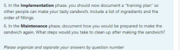 5. In the Implementation phase, you should now document a "training plan" so
other people can make your tasty sandwich. Include a list of ingredients and the
order of fillings.
6. In the Maintenance phase, document how you would be prepared to make the
sandwich again. What steps would you take to clean up after making the sandwich?
Please organize and separate your answers by question number
