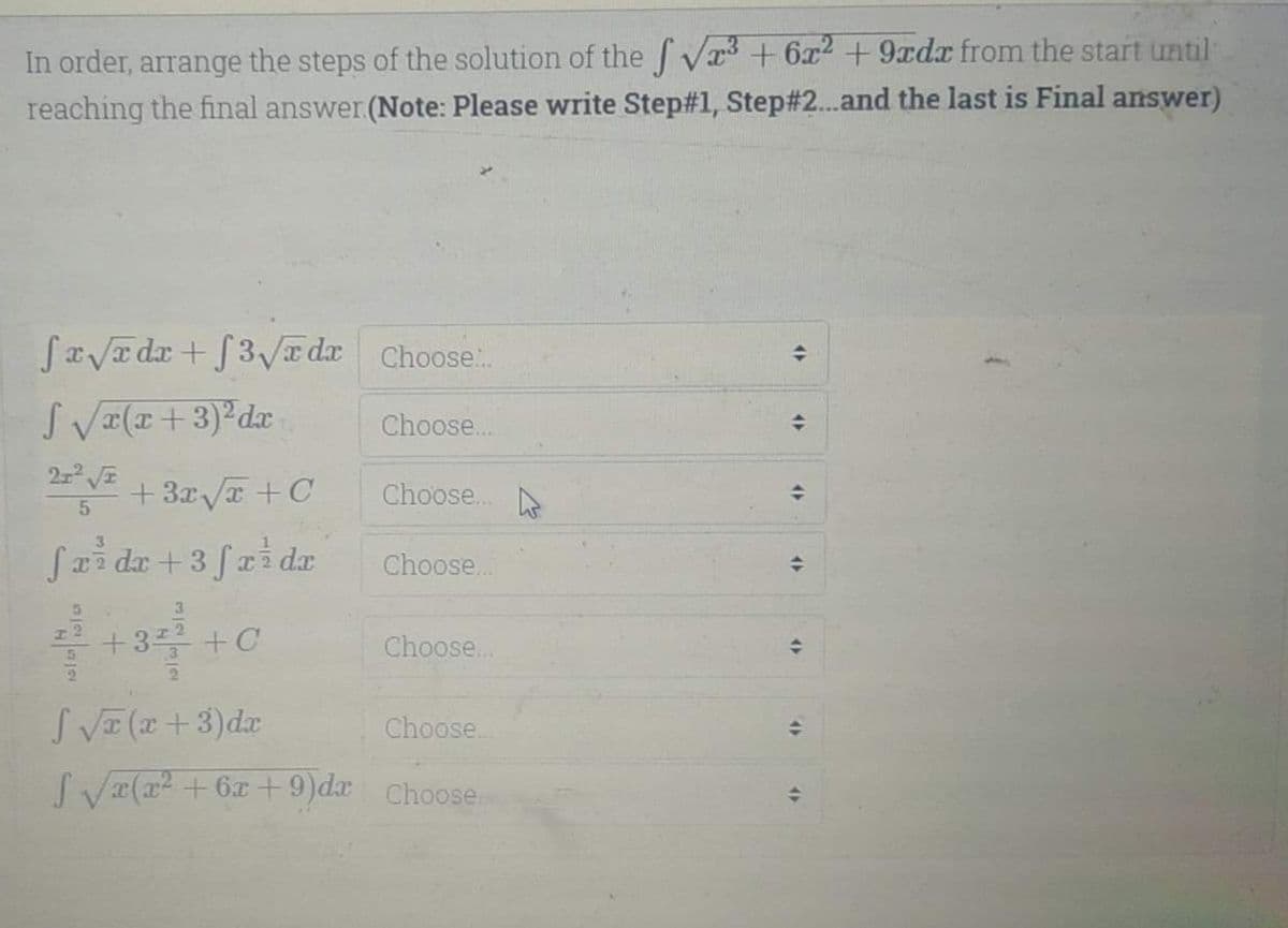 In order, arrange the steps of the solution of the Vr3 +6² +9rdx from the start until
reaching the final answer.(Note: Please write Step#1, Step#2...and the last is Final answer)
SaVa dx + f3Va dr Choose:.
S VI(I+3)²dx
Choose..
+3x/T +C
Choose..
Sai da +3 fai dax
Choose..
+3플 +C
Choose..
SVE (x+3)dx
Choose..
SV(a + 6x + 9)dr Choose
