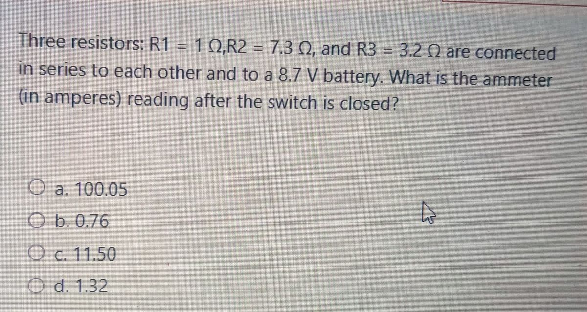 Three resistors: R1 = 10,R2 = 7.3 Q, and R3 = 3.2 Q are connected
%3D
in series to each other and to a 8.7 V battery. What is the ammeter
(in amperes) reading after the switch is closed?
a. 100.05
O b. 0.76
O c. 11.50
O d. 1.32
