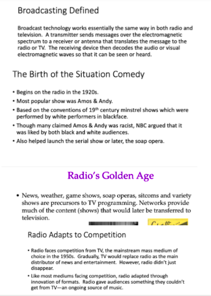 Broadcasting Defined
Broadcast technology works essentially the same way in both radio and
television. A transmitter sends messages over the electromagnetic
spectrum to a receiver or antenna that translates the message to the
radio or TV. The receiving device then decodes the audio or visual
electromagnetic waves so that it can be seen or heard.
The Birth of the Situation Comedy
• Begins on the radio in the 1920s.
• Most popular show was Amos & Andy.
• Based on the conventions of 19th century minstrel shows which were
performed by white performers in blackface.
• Though many claimed Amos & Andy was racist, NBC argued that it
was liked by both black and white audiences.
• Also helped launch the serial show or later, the soap opera.
Radio's Golden Age
• News, weather, game shows, soap operas, sitcoms and variety
shows are precursors to TV programming. Networks provide
much of the content (shows) that would later be transferred to
television.
Radio Adapts to Competition
• Radio faces competition from TV, the mainstream mass medium of
choice in the 1950s. Gradually, TV would replace radio as the main
distributor of news and entertainment. However, radio didn't just
disappear.
• Like most mediums facing competition, radio adapted through
innovation of formats. Radio gave audiences something they couldn't
get from TV-an ongoing source of music.
