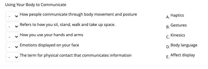 Using Your Body to Communicate
How people communicate through body movement and posture
Нaptics
A.
Refers to how you sit, stand, walk and take up space.
Gestures
В.
How you use your hands and arms
c Kinesics
Emotions displayed on your face
D. Body language
The term for physical contact that communicates information
Affect display
Е.
>
