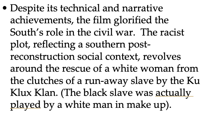 Despite its technical and narrative
achievements, the film glorified the
South's role in the civil war. The racist
plot, reflecting a southern post-
reconstruction social context, revolves
around the rescue of a white woman from
the clutches of a run-away slave by the Ku
Klux Klan. (The black slave was actually.
played by a white man in make up).
