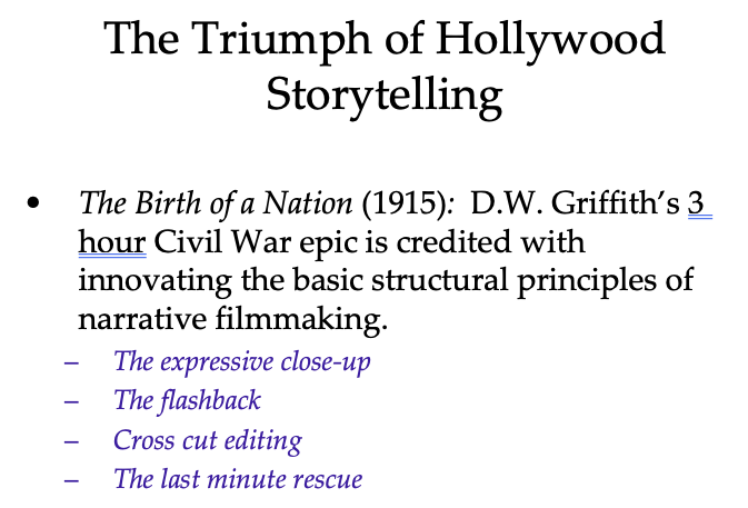 The Triumph of Hollywood
Storytelling
The Birth of a Nation (1915): D.W. Griffith's 3
hour Civil War epic is credited with
innovating the basic structural principles of
narrative filmmaking.
The expressive close-up
The flashback
Cross cut editing
The last minute rescue
