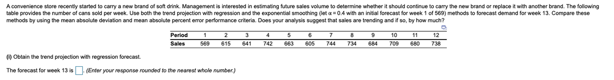 A convenience store recently started to carry a new brand of soft drink. Management is interested in estimating future sales volume to determine whether it should continue to carry the new brand or replace it with another brand. The following
table provides the number of cans sold per week. Use both the trend projection with regression and the exponential smoothing (let a = 0.4 with an initial forecast for week 1 of 569) methods to forecast demand for week 13. Compare these
methods by using the mean absolute deviation and mean absolute percent error performance criteria. Does your analysis suggest that sales are trending and if so, by how much?
Period
1
2
3
4
6
7
8
9
10
11
12
Sales
569
615
641
742
663
605
744
734
684
709
680
738
(i) Obtain the trend projection with regression forecast.
The forecast for week 13 is
(Enter your response rounded to the nearest whole number.)
