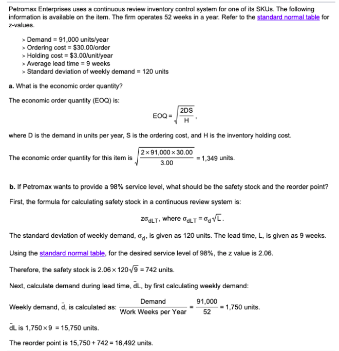 Petromax Enterprises uses a continuous review inventory control system for one of its SKUS. The following
information is available on the item. The firm operates 52 weeks in a year. Refer to the standard normal table for
z-values.
> Demand = 91,000 units/year
> Ordering cost = $30.00/order
> Holding cost = $3.00/unit/year
> Average lead time = 9 weeks
> Standard deviation of weekly demand = 120 units
a. What is the economic order quantity?
The economic order quantity (EOQ) is:
2DS
EOQ =
H
where D is the demand in units per year, S is the ordering cost, and H is the inventory holding cost.
2x91,000 x 30.00
The economic order quantity for this item is
= 1,349 units.
3.00
b. If Petromax wants to provide a 98% service level, what should be the safety stock and the reorder point?
First, the formula for calculating safety stock in a continuous review system is:
zagLT, where ogLT =0gV[.
The standard deviation of weekly demand, og, is given as 120 units. The lead time, L, is given as 9 weeks.
Using the standard normal table, for the desired service level of 98%, the z value is 2.06.
Therefore, the safety stock is 2.06 x 120/9 = 742 units.
Next, calculate demand during lead time, dL, by first calculating weekly demand:
Demand
Weekly demand, d, is calculated as: -
91,000
-= 1,750 units.
Work Weeks per Year
52
dL is 1,750 x9 = 15,750 units.
The reorder point is 15,750 + 742 = 16,492 units.
