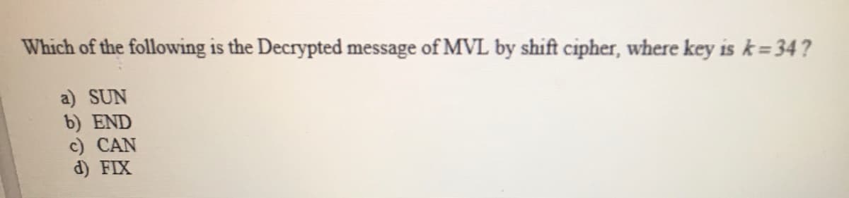 Which of the following is the Decrypted message of MVL by shift cipher, where key is k=34?
a) SUN
b) END
c) CAN
d) FIX