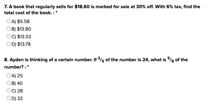 7. A book that regularly sells for $18.60 is marked for sale at 30% off. With 6% tax, find the
total cost of the book. : *
OA) $5.58
OB) $13.80
OC) $13.02
OD) $13.78
8. Ayden is thinking of a certain number. If 3/5 of the number is 24, what is 5% of the
number?: *
OA) 25
B) 40
OC) 28
OD) 32