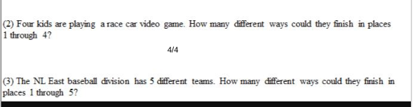 (2) Four kids are playing a race car video game. How many different ways could they finish in places
1 through 4?
4/4
(3) The NL East baseball division has 5 different teams. How many different ways could they finish in
places 1 through 5?