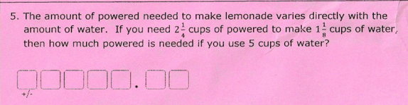 5. The amount of powered needed to make lemonade varies directly with the
amount of water. If you need 2 cups of powered to make 1 cups of water,
then how much powered is needed if you use 5 cups of water?