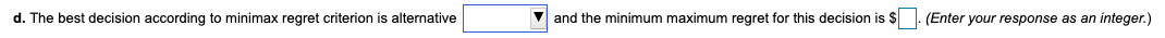 d. The best decision according to minimax regret criterion is alternative
V and the minimum maximum regret for this decision is $
(Enter your response as an integer.)
