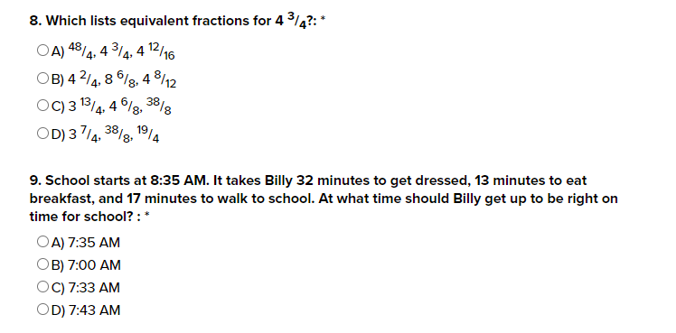 8. Which lists equivalent fractions for 4 ³/4?: *
OA) 48/4, 43/4,4 12/16
OB) 42/4, 86/8.
48/12
3818
OC) 3 13/4, 46/8, 38/g
OD) 37/4, 38/8, 19/4
9. School starts at 8:35 AM. It takes Billy 32 minutes to get dressed, 13 minutes to eat
breakfast, and 17 minutes to walk to school. At what time should Billy get up to be right on
time for school?: *
OA) 7:35 AM
OB) 7:00 AM
OC) 7:33 AM
OD) 7:43 AM