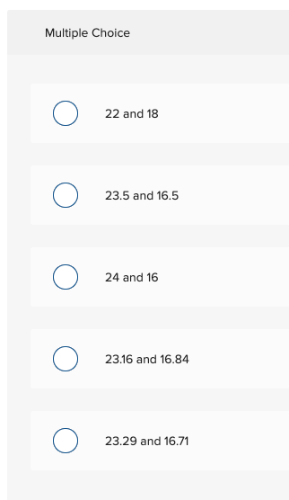 Multiple Choice
O 22 and 18
23.5 and 16.5
O 24 and 16
23.16 and 16.84
O 23.29 and 16.71