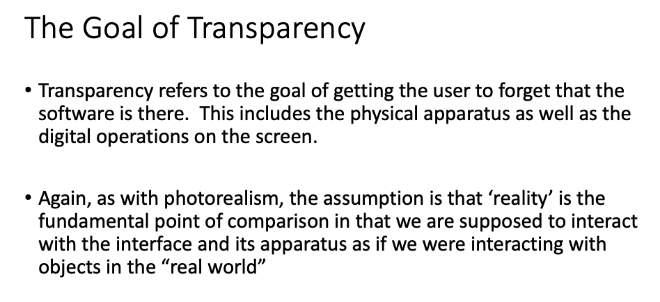 The Goal of Transparency
Transparency refers to the goal of getting the user to forget that the
software is there. This includes the physical apparatus as well as the
digital operations on the screen.
Again, as with photorealism, the assumption is that 'reality' is the
fundamental point of comparison in that we are supposed to interact
with the interface and its apparatus as if we were interacting with
objects in the “real world"
