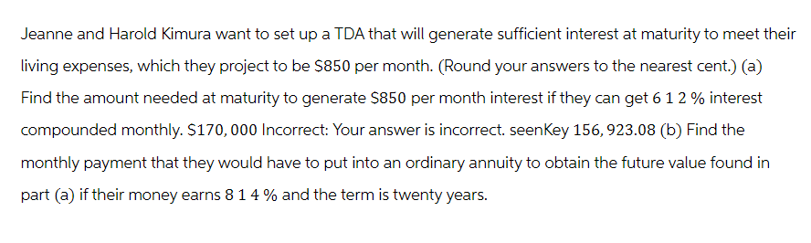 Jeanne and Harold Kimura want to set up a TDA that will generate sufficient interest at maturity to meet their
living expenses, which they project to be $850 per month. (Round your answers to the nearest cent.) (a)
Find the amount needed at maturity to generate $850 per month interest if they can get 6 1 2 % interest
compounded monthly. $170,000 Incorrect: Your answer is incorrect. seenKey 156,923.08 (b) Find the
monthly payment that they would have to put into an ordinary annuity to obtain the future value found in
part (a) if their money earns 8 1 4 % and the term is twenty years.