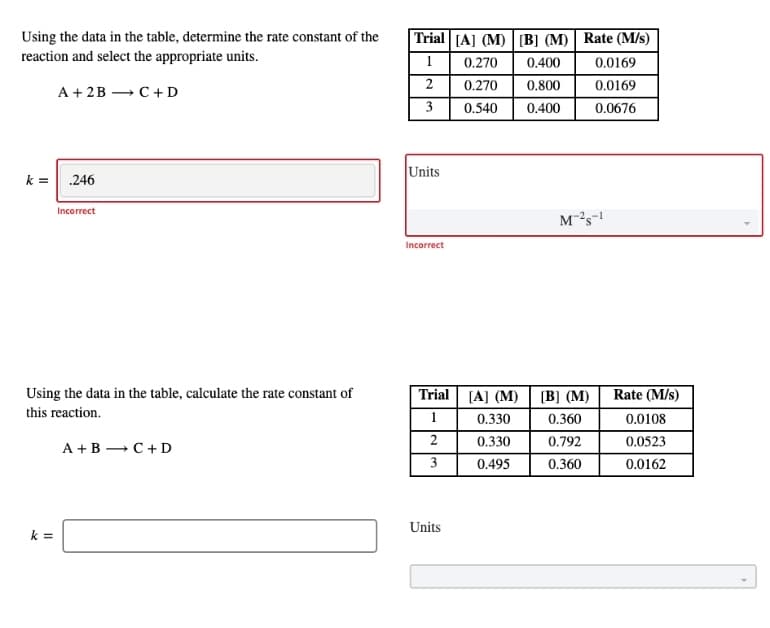 Using the data in the table, determine the rate constant of the
reaction and select the appropriate units.
|Trial [A] (M) [B] (M) | Rate (M/s)
1
0.270
0.400
0.0169
2
0.270
0.800
0.0169
A + 2B — С +D
3
0.540
0.400
0.0676
k = .246
Units
Incorrect
Incorrect
Using the data in the table, calculate the rate constant of
this reaction.
Trial (A] (M)
Rate (M/s)
[B] (M)
1
0.330
0.360
0.0108
2
0.330
0.792
0.0523
A +B – C+ D
3
0.495
0.360
0.0162
Units
k =
