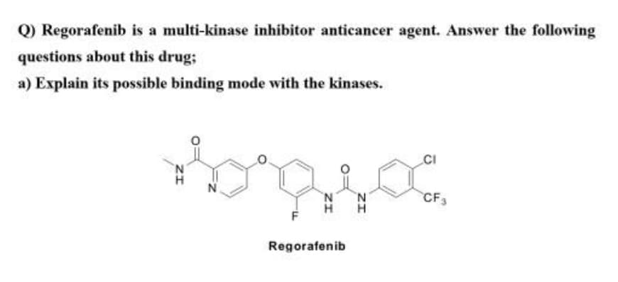 Q) Regorafenib is a multi-kinase inhibitor anticancer agent. Answer the following
questions about this drug;
a) Explain its possible binding mode with the kinases.
CI
N.
'N
CF3
Regorafenib
