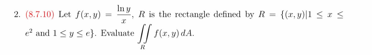 In y
2. (8.7.10) Let f (x, y)
R is the rectangle defined by R
{(x, y)|1 < x <
e? and 1 <y < e}. Evaluate
f(x, y) dA.
R
