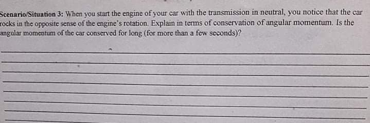 Scenario/Situation 3: When you start the engine of your car with the transmission in neutral, you notice that the car
rocks in the opposite sense of the engine's rotation. Explain in terms of conservation of angular momentum. Is the
angular momentum of the car conserved for long (for more than a few seconds)?
