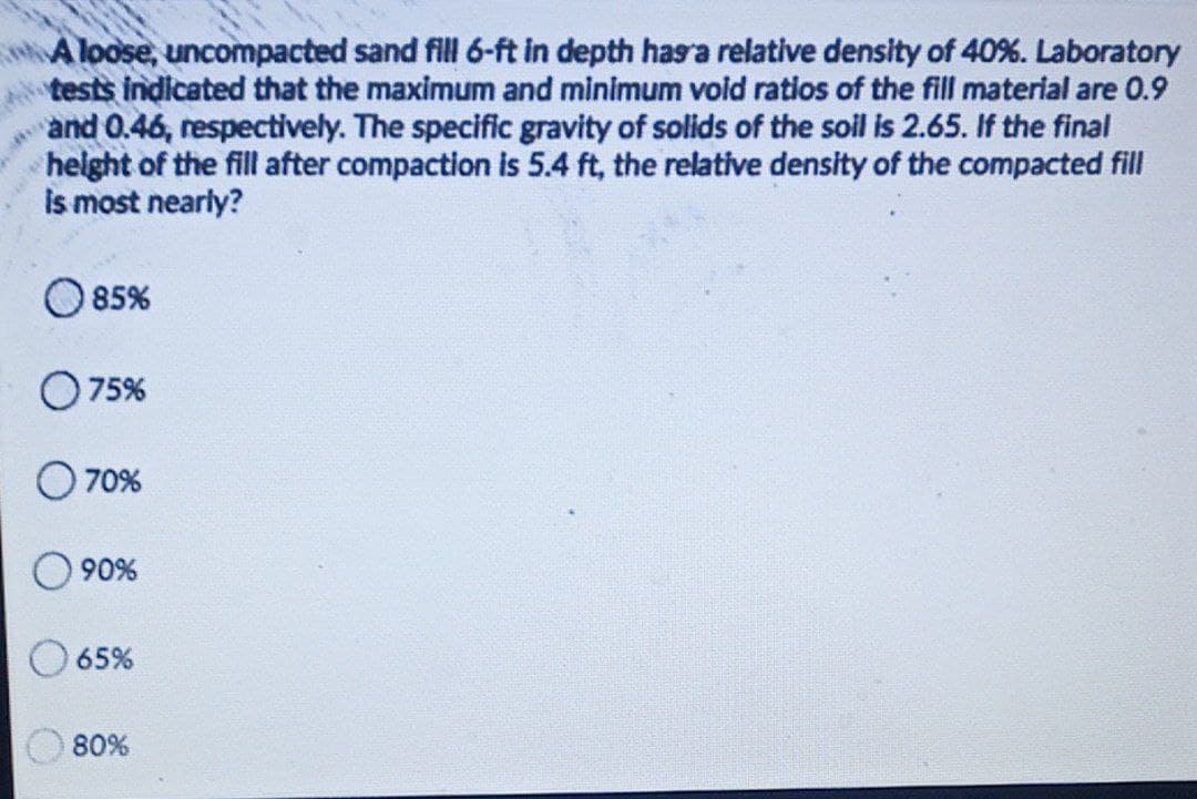 A loose, uncompacted sand fill 6-ft in depth hasra relative density of 40%. Laboratory
tests indicated that the maximum and minimum void ratios of the fill material are 0.9
and 0.46, respectively. The specific gravity of solids of the soil is 2.65. If the final
helght of the fill after compaction is 5.4 ft, the relative density of the compacted fill
is most nearly?
O85%
75%
70%
90%
65%
80%
