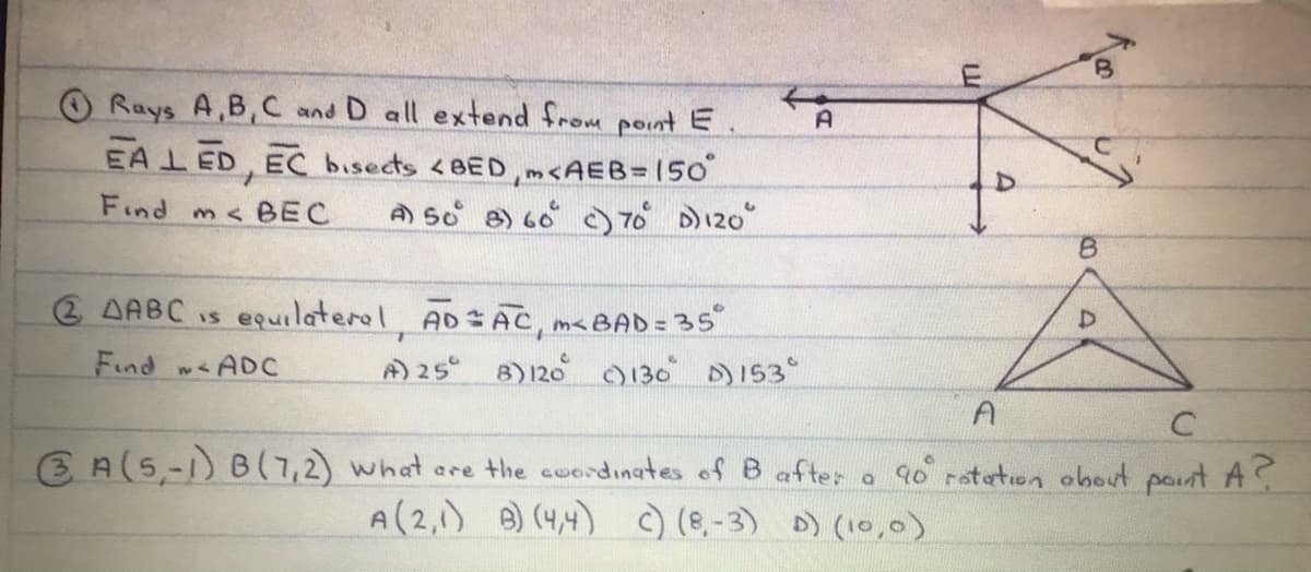 O Rays A,B,C and D all extend from point E
EAL ED, EC bisects <BED,m<AEB= 150
A So 8) 60 ) 70 D120"
A
Find
m< BEC
8.
2 AABC is equilaterol AD AC, m<BAD = 35
Find wADC
A) 25 8)120 0130 D153°
A
E A(5,-1) B(7,2) what are the cuordinates of B after a 90 rateton obout pout A?
A(2,1) 8) (4,4) ) (8,-3) D) (10,0)
