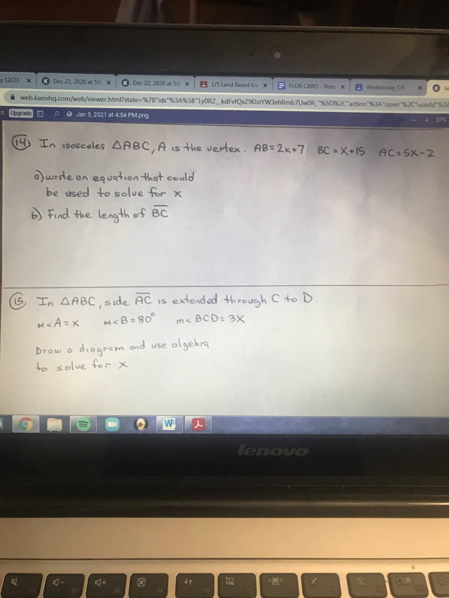 y 12/23
K Dec 22, 2020 at 5:0. x
K Dec 22, 2020 at 5:0 x
A 1/5 Land Based Em x
E FLOR CARO - Note x
A Wednesday 1/6
A web.kamihq.com/web/viewer.html?state=%7B"ids"%3A%5B"lyORZ_kdFvfQxZ9DziYW3ehRmb7UwOR_"%5D%2C"action"%3A"open"%2C*userld"%3A
nt Upgrade O
O Jan 5, 2021 at 4:54 PM.png
37%
14) In isosceles AABC,A is the vertex. AB=2x+7 BC = X+1S AC-SX-2
a)wrde an equation that could
be used to solue for x
) Find the length of BC
G In AABC, side AC is extended through C to D.
M<A=x
M<B=80°
m< BCD= 3X
Draw a
diogrom and use algebra
to solue for x
W
lenovo
