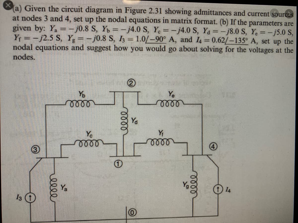 Xa) Given the circuit diagram in Figure 2.31 showing admittances and current sources
at nodes 3 and 4, set up the nodal equations in matrix format. (b) If the parameters are
given by: Y, =- j0.8 S, Y = -j4.0 S, Y. =-j4.0 S, Ya =-j8.0 S, Y. =-j5.0 S,
Yf -j2.5 S, Y =-j0.8 S, I3 = 1.0/-90° A, and I = 0.62/-135° A, set up the
nodal equations and suggest how you would go about solving for the voltages at the
nodes.
Yo
Y.
Ya
Y
lell
Yo
I4
13 O
lell
ell
