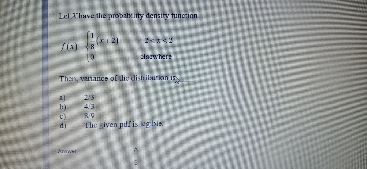 Let X have the probability density function
x+2)
-2 < x<2
elsewhere
Then, variance of the distribution is
2/3
a)
b)
c)
d)
4/3
8/9
The given pdf is legible.
Answer
