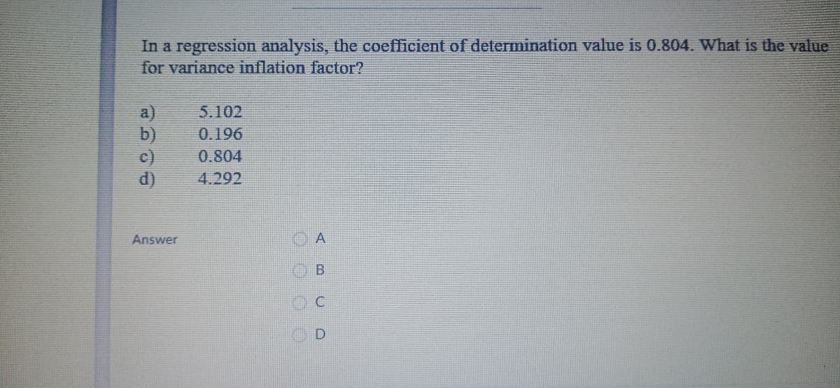 In a regression analysis, the coefficient of determination value is 0.804. What is the value
for variance inflation factor?
5.102
b)
0.196
0.804
4.292
Answer
