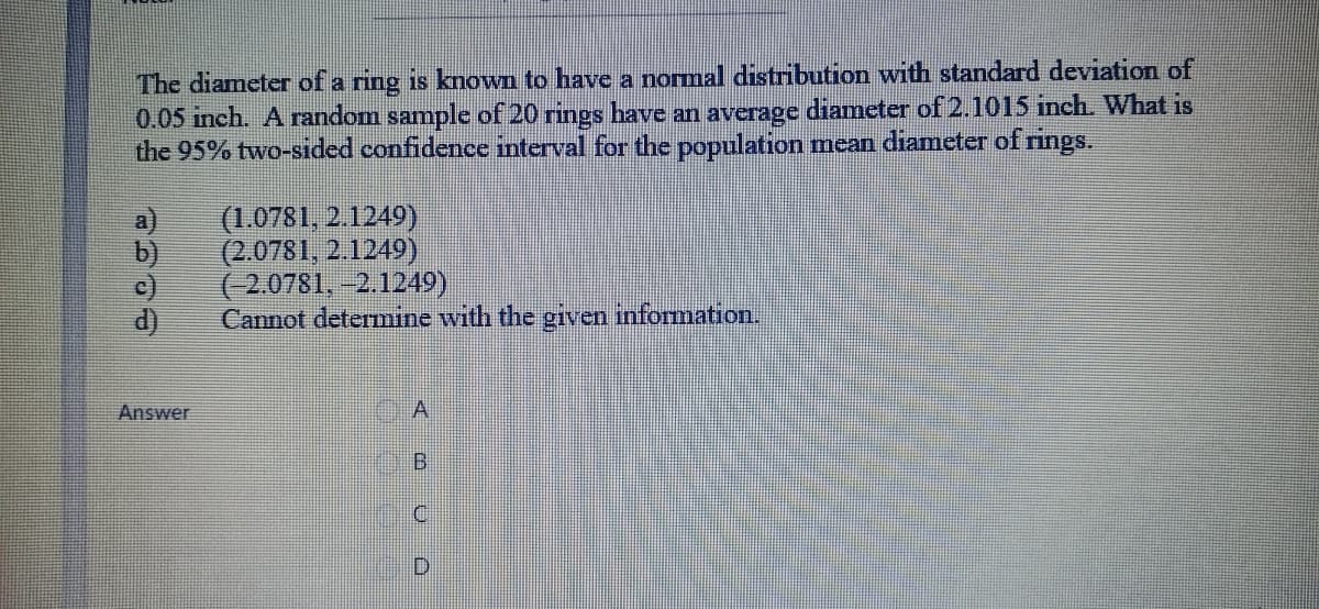 The diameter of a ring is known to have a normal distribution with standard deviation of
0.05 inch. A random sample of 20 rings have an average diameter of 2.1015 inch. What is
the 95% two-sided confidence interval for the population mean diameter of rings.
(1.0781, 2.1249)
(2.0781, 2.1249)
(-2.0781, -2.1249)
Cannot detemine with the
d)
given
information.
Answer
