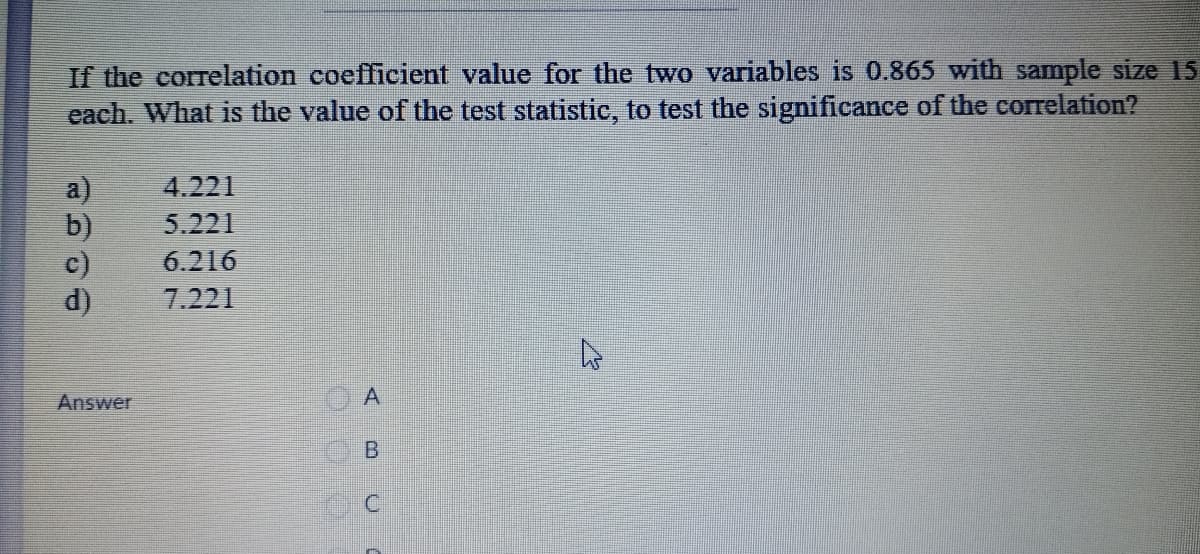 If the correlation coefficient value for the two variables is 0.865 with sample size 15
each. What is the value of the test statistic, to test the significance of the correlation?
a)
b)
c)
d)
4.221
5.221
6.216
7.221
Answer
A.
B.
