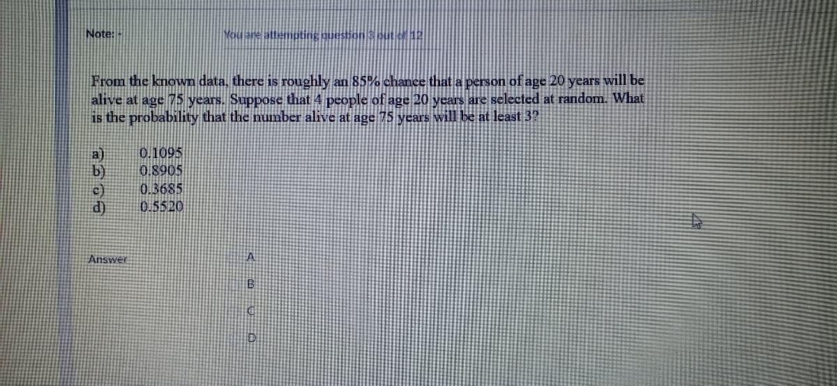 Note:
Mou are attempting question S put of 12
From the known data, there is roughly an 85% chance that a person of age 20 years will be
alive at age 5 years. Suppose that 4 people of age 20 years are selected at random. What
is the probability that the number alive at age 75 years will be at least 3?
a)
b)
0.1095
0.8905
0.3685
d)
0.5520
Answer
