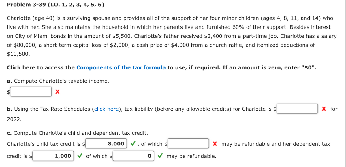 Problem 3-39 (LO. 1, 2, 3, 4, 5, 6)
Charlotte (age 40) is a surviving spouse and provides all of the support of her four minor children (ages 4, 8, 11, and 14) who
live with her. She also maintains the household in which her parents live and furnished 60% of their support. Besides interest
on City of Miami bonds in the amount of $5,500, Charlotte's father received $2,400 from a part-time job. Charlotte has a salary
of $80,000, a short-term capital loss of $2,000, a cash prize of $4,000 from a church raffle, and itemized deductions of
$10,500.
Click here to access the Components of the tax formula to use, if required. If an amount is zero, enter "$0".
a. Compute Charlotte's taxable income.
$
X
b. Using the Tax Rate Schedules (click here), tax liability (before any allowable credits) for Charlotte is $
2022.
c. Compute Charlotte's child and dependent tax credit.
Charlotte's child tax credit is $
credit is $
1,000
8,000
of which $
T
of which $
0
X for
X may be refundable and her dependent tax
may be refundable.