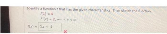 Identify a function f that has the given characteristics. Then sketch the function..
f(1) = 4
f'(x) = 2,0<x<
2x+4
f(x) =
X