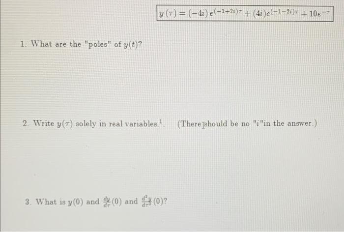 1. What are the "poles" of y(t)?
|y (7) = (-42) e(−¹+2i)7 + (4i)e(−1−2i)7 +10e-
2. Write y(7) solely in real variables.¹. (There should be no "i "in the answer.)
3. What is y(0) and (0) and (0)?