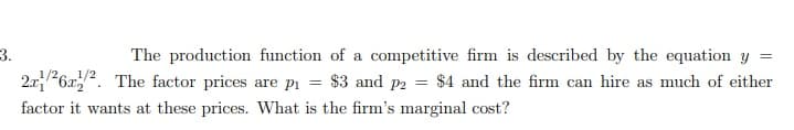 3.
2.x26x. The factor prices are pi = $3 and p2 = $4 and the firm can hire as much of either
The production function of a competitive firm is described by the equation
1/2
factor it wants at these prices. WVhat is the firm's marginal cost?
