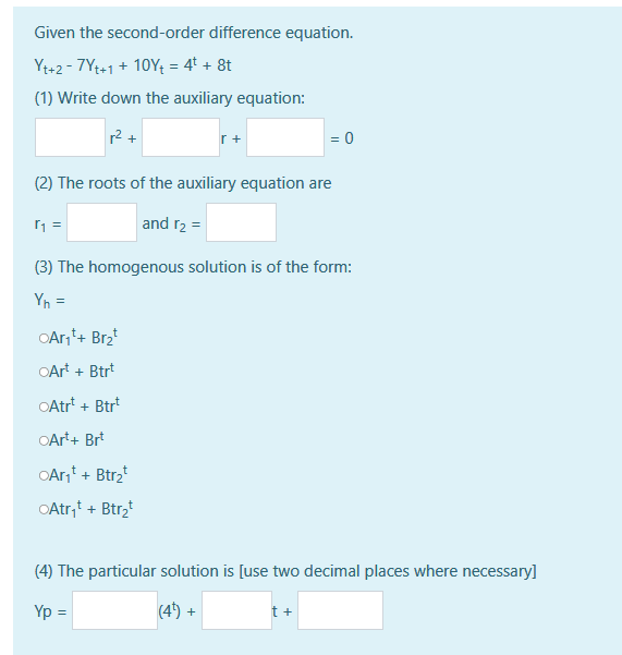 Given the second-order difference equation.
Yt+2-7Yt+1 + 10Y₁ = 4t + 8t
(1) Write down the auxiliary equation:
r₁ =
r+
(2) The roots of the auxiliary equation are
and r₂ =
OAr₁¹+ Br₂t
OArt + Btrt
OAtrt + Btrt
OArt + Brt
OAr₁¹+ Btr₂t
OAtr₁¹ + Btr₂t
= 0
(3) The homogenous solution is of the form:
Yn =
(4) The particular solution is [use two decimal places where necessary]
Yp =
(4¹) +
t +