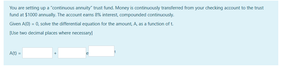 You are setting up a "continuous annuity" trust fund. Money is continuously transferred from your checking account to the trust
fund at $1000 annually. The account earns 8% interest, compounded continuously.
Given A(0) = 0, solve the differential equation for the amount, A, as a function of t.
[Use two decimal places where necessary]
A(t)
=