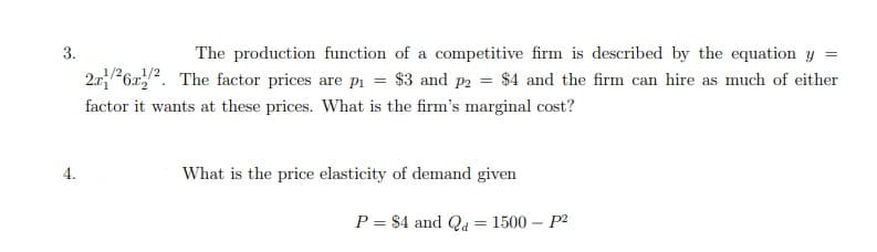 3.
The production function of a competitive firm is described by the equation y =
2.r6r,". The factor prices are pi = $3 and p2 = $4 and the firm can hire as much of either
factor it wants at these prices. What is the firm's marginal cost?
4.
What is the price elasticity of demand given
P = $4 and Qa = 1500 – P2
