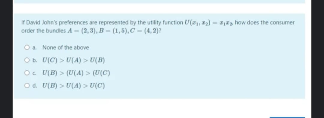 If David John's preferences are represented by the utility function U(r1, 2)
order the bundles A = (2, 3), B = (1,5), C = (4, 2)?
= 12, how does the consumer
%3D
O a. None of the above
O b. U(C) > U(A) > U(B)
O. U(B) > (U(A) > (U(C)
O d. U(B) > U(A) > U(C)
