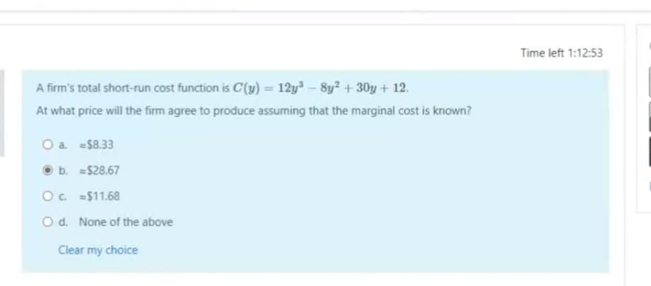 Time left 1:12:53
A firm's total short-run cost function is C(y) = 12y³ – 8y? + 30y + 12.
At what price will the firm agree to produce assuming that the marginal cost is known?
O a. $8.33
b. $28.67
O. $11.68
O d. None of the above
Clear my choice
