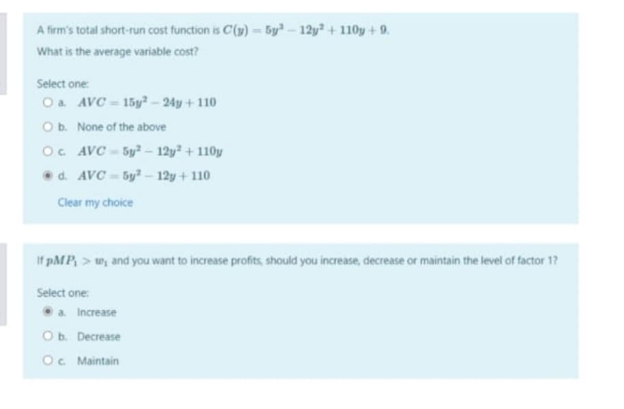 A firm's total short-run cost function is C(y) = 5y- 12y +110y +9.
What is the average variable cost?
Select one:
O a. AVC = 15y-24y+ 110
O b. None of the above
Oc AVC-5y2-12y+110y
O d. AVC - 5y²-12y + 110
Clear my choice
If pMP, > w, and you want to increase profits, should you increase, decrease or maintain the level of factor 17
Select one:
O a. Increase
O b. Decrease
O. Maintain
