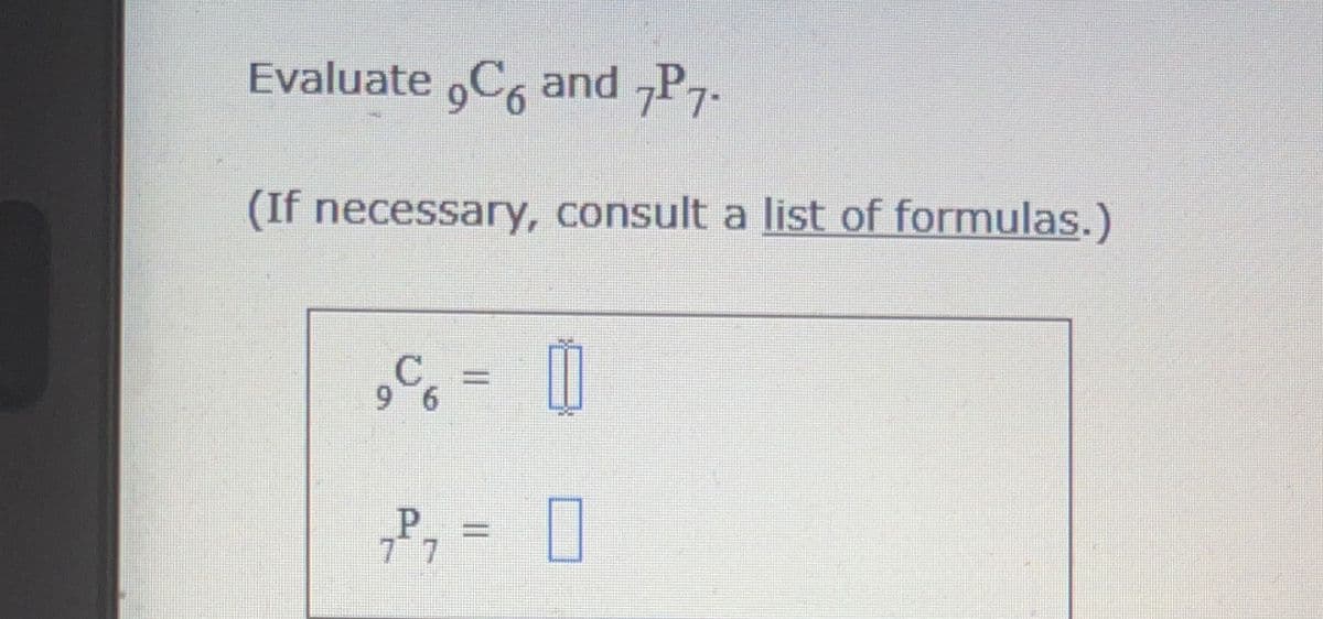 ### Combinatorics and Permutations

Evaluate \( ^9C_6 \) and \( ^7P_7 \).

*(If necessary, consult a list of formulas.)*

\[ ^9C_6 = \boxed{} \]

\[ ^7P_7 = \boxed{} \]

### Explanation

This text is an exercise in combinatorics, asking to evaluate a combination and a permutation.

- **Combination (\( ^nC_r \))** is used when the order does not matter.
- **Permutation (\( ^nP_r \))** is used when the order does matter.

For these exercises, you may consider the following formulas:

- **Combination Formula:** 
\[ ^nC_r = \frac{n!}{r!(n-r)!} \]

- **Permutation Formula:** 
\[ ^nP_r = \frac{n!}{(n-r)!} \]

Where \( n! \) denotes the factorial of \( n \), which is the product of all positive integers up to \( n \). 

Use these formulas to find the values of \( ^9C_6 \) and \( ^7P_7 \).