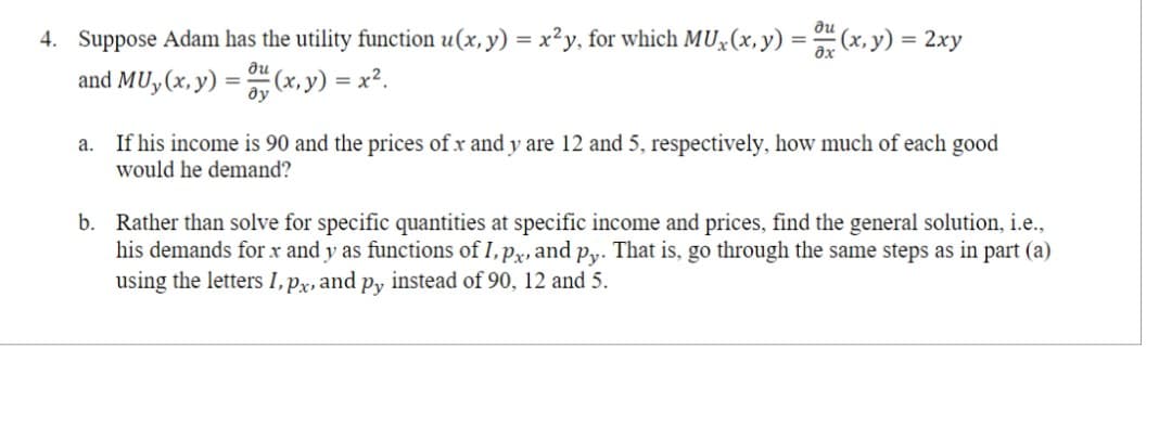 4. Suppose Adam has the utility function u(x, y) = x²y, for which MUx(x, y) = u(x, y) = 2xy
and MU, (x, y) = (x, y) = x².
ди
ду
a.
If his income is 90 and the prices of x and y are 12 and 5, respectively, how much of each good
would he demand?
b. Rather than solve for specific quantities at specific income and prices, find the general solution, i.e.,
his demands for x and y as functions of I, px, and py. That is, go through the same steps as in part (a)
using the letters I, px, and py instead of 90, 12 and 5.