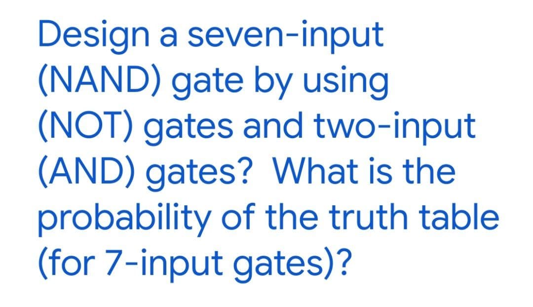 Design a seven-input
(NAND) gate by using
(NOT) gates and two-input
(AND) gates? What is the
probability of the truth table
(for 7-input gates)?
