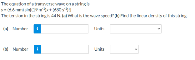 The equation of a transverse wave on a string is
y = (6.6 mm) sin[(19 m²1)x + (680 s*1)t]
The tension in the string is 44 N. (a) What is the wave speed? (b) Find the linear density of this string.
(a) Number
Units
(b) Number
Units
